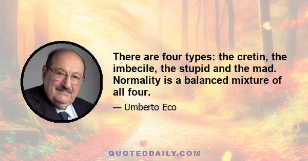 There are four types: the cretin, the imbecile, the stupid and the mad. Normality is a balanced mixture of all four.