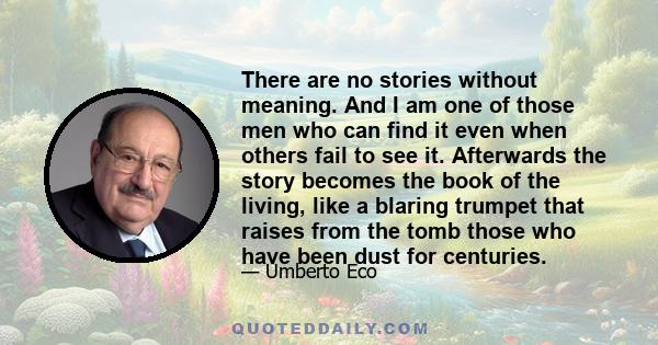 There are no stories without meaning. And I am one of those men who can find it even when others fail to see it. Afterwards the story becomes the book of the living, like a blaring trumpet that raises from the tomb