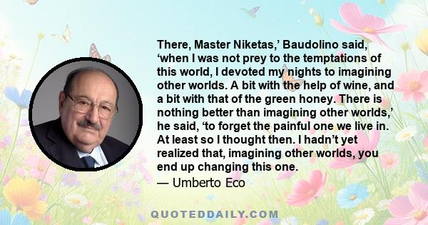 There, Master Niketas,’ Baudolino said, ‘when I was not prey to the temptations of this world, I devoted my nights to imagining other worlds. A bit with the help of wine, and a bit with that of the green honey. There is 