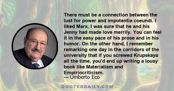 There must be a connection between the lust for power and impotentia coeundi. I liked Marx, I was sure that he and his Jenny had made love merrily. You can feel it in the easy pace of his prose and in his humor. On the