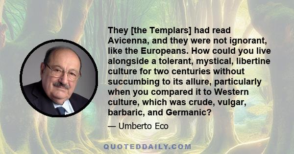 They [the Templars] had read Avicenna, and they were not ignorant, like the Europeans. How could you live alongside a tolerant, mystical, libertine culture for two centuries without succumbing to its allure,