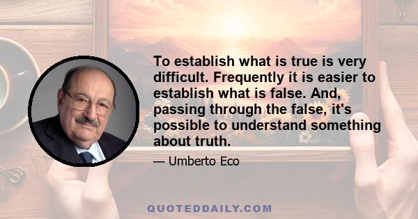 To establish what is true is very difficult. Frequently it is easier to establish what is false. And, passing through the false, it's possible to understand something about truth.