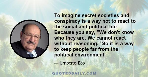 To imagine secret societies and conspiracy is a way not to react to the social and political life. Because you say, We don't know who they are. We cannot react without reasoning. So it is a way to keep people far from