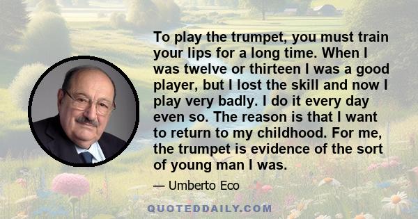 To play the trumpet, you must train your lips for a long time. When I was twelve or thirteen I was a good player, but I lost the skill and now I play very badly. I do it every day even so. The reason is that I want to