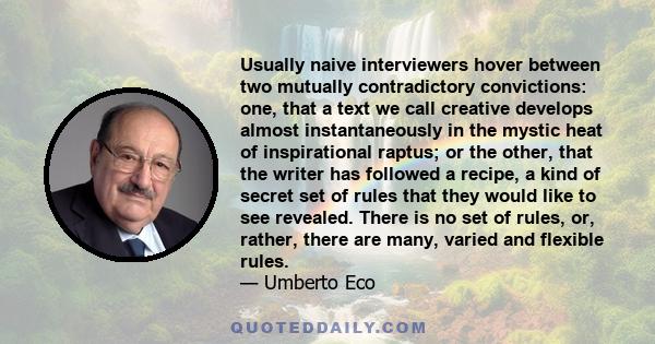 Usually naive interviewers hover between two mutually contradictory convictions: one, that a text we call creative develops almost instantaneously in the mystic heat of inspirational raptus; or the other, that the