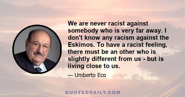 We are never racist against somebody who is very far away. I don't know any racism against the Eskimos. To have a racist feeling, there must be an other who is slightly different from us - but is living close to us.