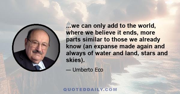 ...we can only add to the world, where we believe it ends, more parts similar to those we already know (an expanse made again and always of water and land, stars and skies).