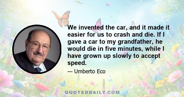 We invented the car, and it made it easier for us to crash and die. If I gave a car to my grandfather, he would die in five minutes, while I have grown up slowly to accept speed.