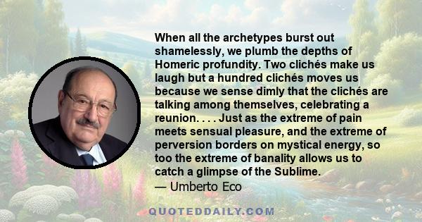 When all the archetypes burst out shamelessly, we plumb the depths of Homeric profundity. Two clichés make us laugh but a hundred clichés moves us because we sense dimly that the clichés are talking among themselves,