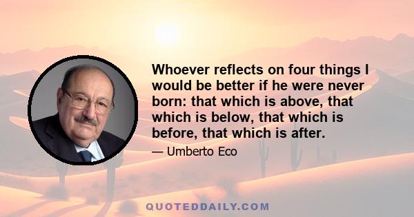 Whoever reflects on four things I would be better if he were never born: that which is above, that which is below, that which is before, that which is after.