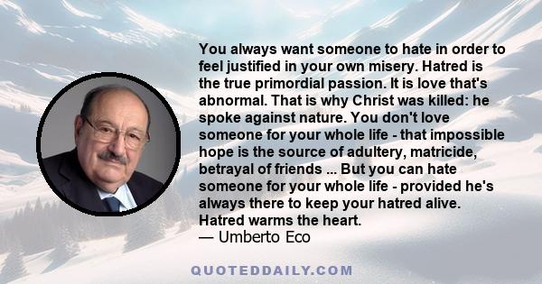 You always want someone to hate in order to feel justified in your own misery. Hatred is the true primordial passion. It is love that's abnormal. That is why Christ was killed: he spoke against nature. You don't love