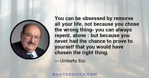 You can be obsessed by remorse all your life, not because you chose the wrong thing- you can always repent, atone : but because you never had the chance to prove to yourself that you would have chosen the right thing.