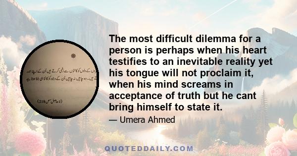 The most difficult dilemma for a person is perhaps when his heart testifies to an inevitable reality yet his tongue will not proclaim it, when his mind screams in acceptance of truth but he cant bring himself to state