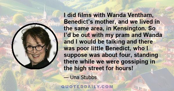 I did films with Wanda Ventham, Benedict’s mother, and we lived in the same area, in Kensington. So I’d be out with my pram and Wanda and I would be talking and there was poor little Benedict, who I suppose was about