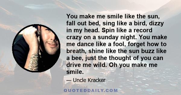 You make me smile like the sun, fall out bed, sing like a bird, dizzy in my head. Spin like a record crazy on a sunday night. You make me dance like a fool, forget how to breath, shine like the sun buzz like a bee, just 