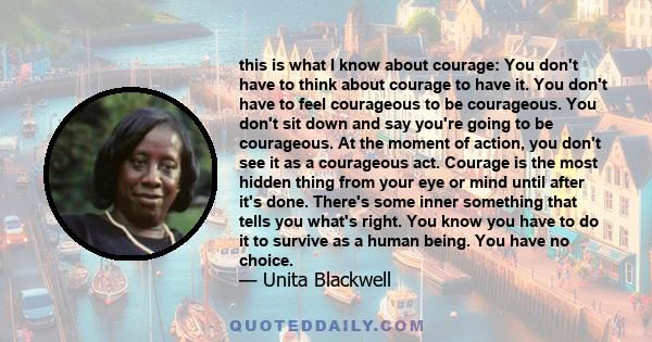 this is what I know about courage: You don't have to think about courage to have it. You don't have to feel courageous to be courageous. You don't sit down and say you're going to be courageous. At the moment of action, 