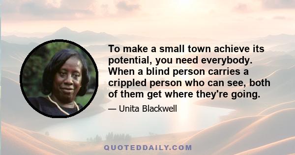 To make a small town achieve its potential, you need everybody. When a blind person carries a crippled person who can see, both of them get where they're going.