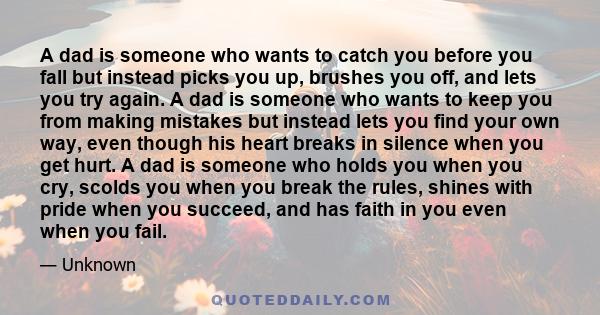 A dad is someone who wants to catch you before you fall but instead picks you up, brushes you off, and lets you try again. A dad is someone who wants to keep you from making mistakes but instead lets you find your own