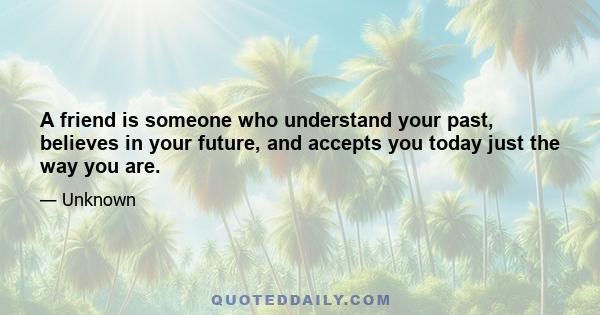 A friend is someone who understand your past, believes in your future, and accepts you today just the way you are.