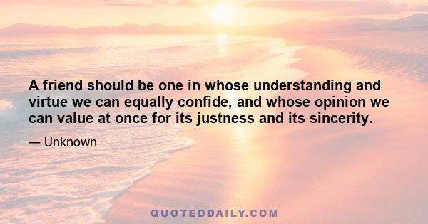 A friend should be one in whose understanding and virtue we can equally confide, and whose opinion we can value at once for its justness and its sincerity.