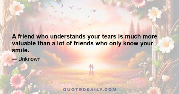 A friend who understands your tears is much more valuable than a lot of friends who only know your smile.