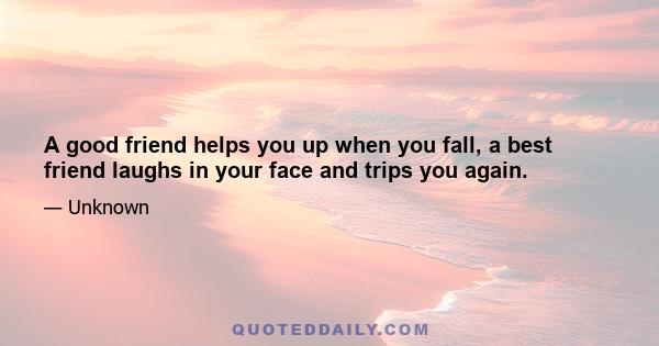 A good friend helps you up when you fall, a best friend laughs in your face and trips you again.