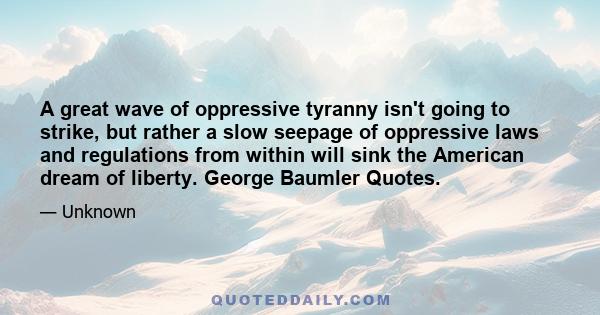 A great wave of oppressive tyranny isn't going to strike, but rather a slow seepage of oppressive laws and regulations from within will sink the American dream of liberty. George Baumler Quotes.