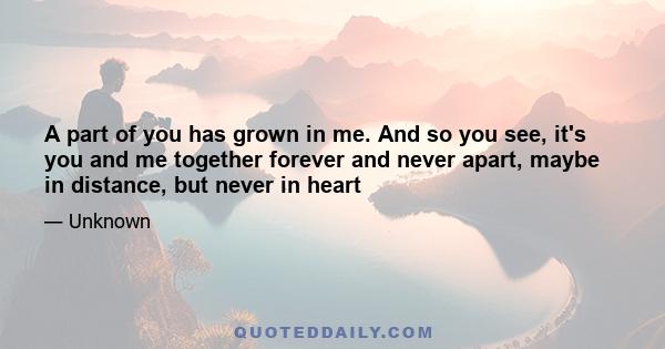 A part of you has grown in me. And so you see, it's you and me together forever and never apart, maybe in distance, but never in heart