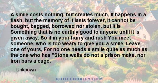 A smile costs nothing, but creates much, It happens in a flash, but the memory of it lasts forever, It cannot be bought, begged, borrowed nor stolen, but it is Something that is no earthly good to anyone until it is