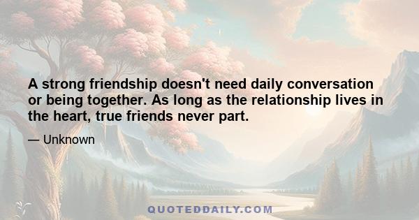 A strong friendship doesn't need daily conversation or being together. As long as the relationship lives in the heart, true friends never part.