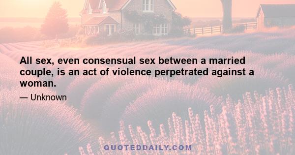 All sex, even consensual sex between a married couple, is an act of violence perpetrated against a woman.