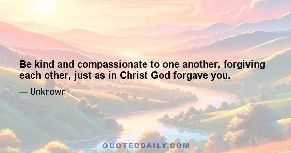 Be kind and compassionate to one another, forgiving each other, just as in Christ God forgave you.