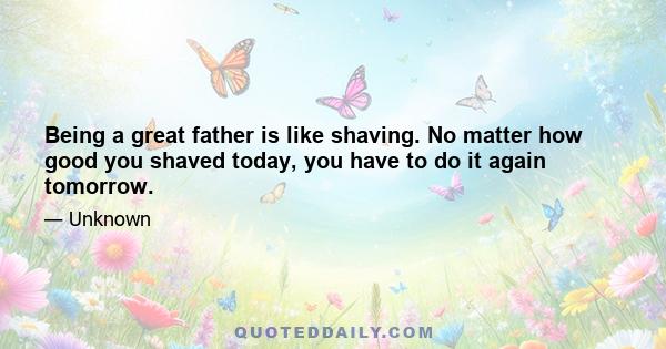 Being a great father is like shaving. No matter how good you shaved today, you have to do it again tomorrow.