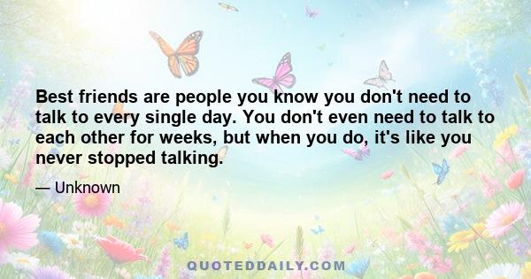 Best friends are people you know you don't need to talk to every single day. You don't even need to talk to each other for weeks, but when you do, it's like you never stopped talking.