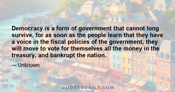 Democracy is a form of government that cannot long survive, for as soon as the people learn that they have a voice in the fiscal policies of the government, they will move to vote for themselves all the money in the