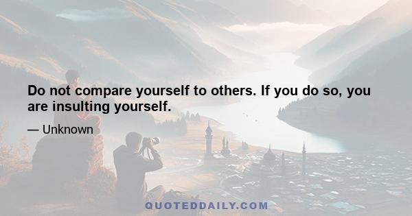 Do not compare yourself to others. If you do so, you are insulting yourself.