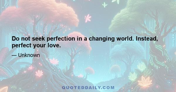 Do not seek perfection in a changing world. Instead, perfect your love.