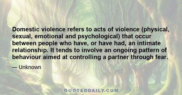 Domestic violence refers to acts of violence (physical, sexual, emotional and psychological) that occur between people who have, or have had, an intimate relationship. It tends to involve an ongoing pattern of behaviour 