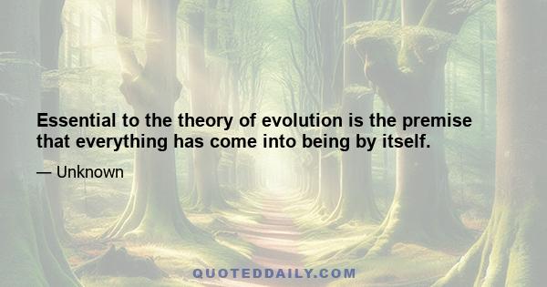 Essential to the theory of evolution is the premise that everything has come into being by itself.