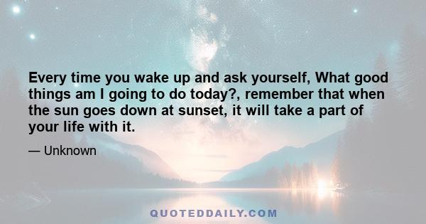 Every time you wake up and ask yourself, What good things am I going to do today?, remember that when the sun goes down at sunset, it will take a part of your life with it.