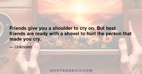 Friends give you a shoulder to cry on. But best friends are ready with a shovel to hurt the person that made you cry.