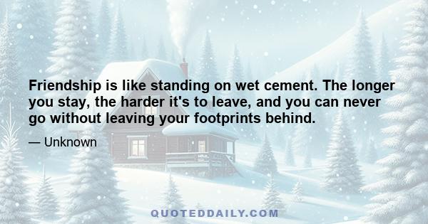 Friendship is like standing on wet cement. The longer you stay, the harder it's to leave, and you can never go without leaving your footprints behind.