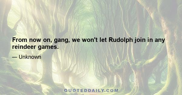 From now on, gang, we won't let Rudolph join in any reindeer games.