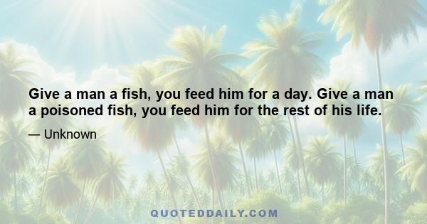 Give a man a fish, you feed him for a day. Give a man a poisoned fish, you feed him for the rest of his life.