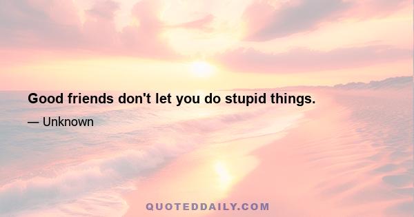 Good friends don't let you do stupid things.