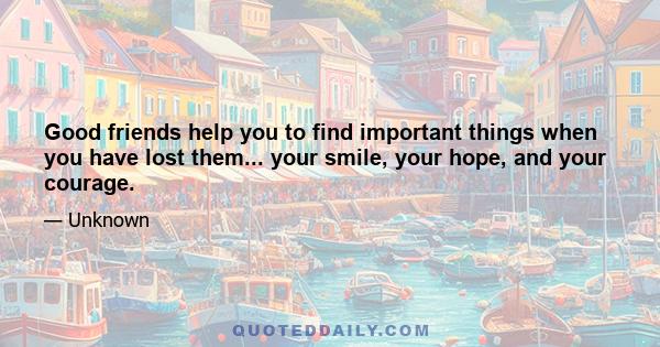 Good friends help you to find important things when you have lost them... your smile, your hope, and your courage.