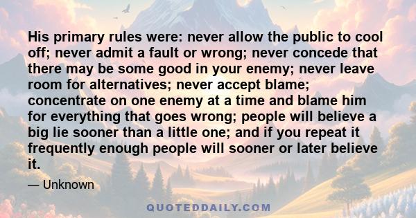 His primary rules were: never allow the public to cool off; never admit a fault or wrong; never concede that there may be some good in your enemy; never leave room for alternatives; never accept blame; concentrate on