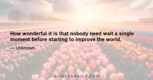 How wonderful it is that nobody need wait a single moment before starting to improve the world.