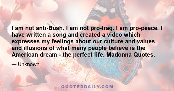 I am not anti-Bush. I am not pro-Iraq. I am pro-peace. I have written a song and created a video which expresses my feelings about our culture and values and illusions of what many people believe is the American dream - 