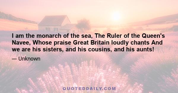 I am the monarch of the sea, The Ruler of the Queen's Navee, Whose praise Great Britain loudly chants And we are his sisters, and his cousins, and his aunts!